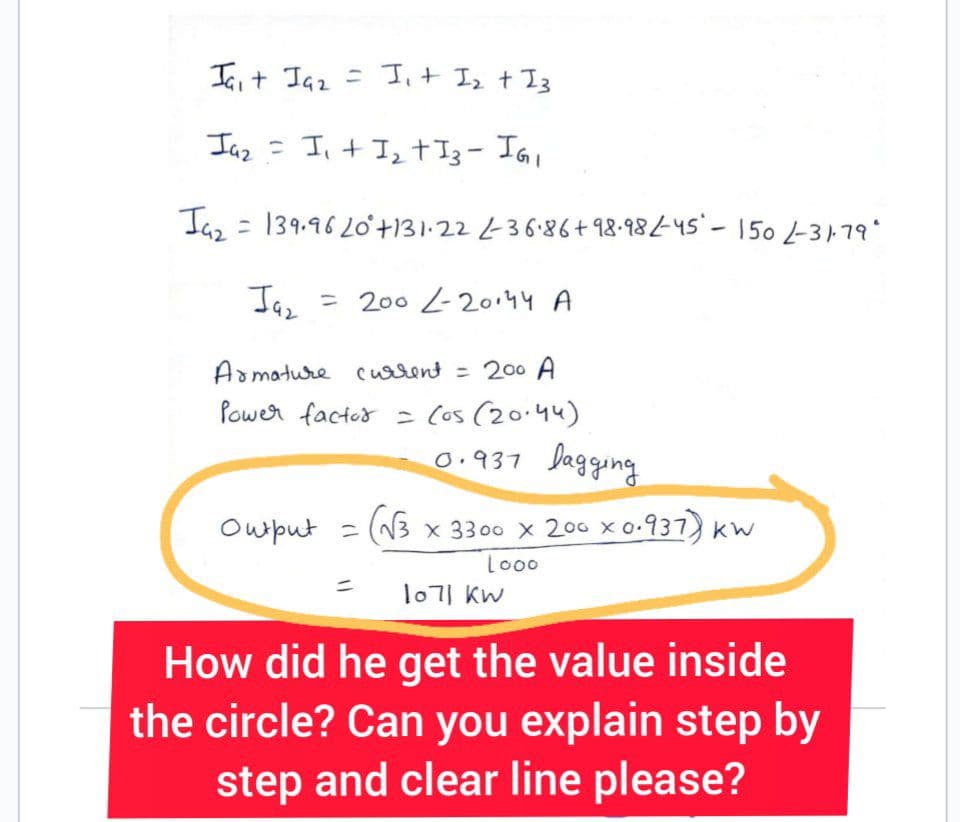 Jait Ja₂ = I₁ + 1₂ + 13
Ja₂ = I₁ + 1₂ +13 - IG₁
Jaz
= 139.96 20° +131.22 2-36.86 +98-982-45-150/-31-79*
Jaz
= 2002-20144 A
Armature current = 200 A
Power factor = (os (20.44)
0.937
Output =
bagging
(√3 x 3300 x 200 x 0.937) kw
Looo
1071 kw
How did he get the value inside
the circle? Can you explain step by
step and clear line please?