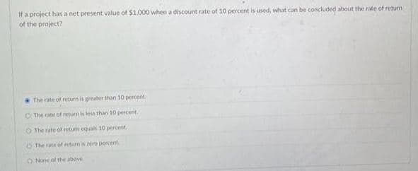 If a project has a net present value of $1.000 when a discount rate of 10 percent is used, what can be concluded about the rate of return
of the project?
The rate of return is greater than 10 percent
O The cate of return is less than 10 percent
O The rate of return equals 10 percent.
The rate of return is zero percent
O None of the above.