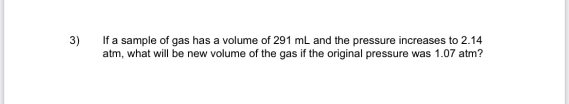 If a sample of gas has a volume of 291 mL and the pressure increases to 2.14
atm, what will be new volume of the gas if the original pressure was 1.07 atm?
3)
