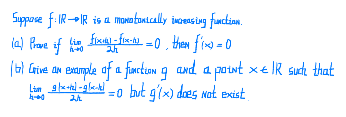 Suppose f: IR-IR is a moNotonically increas ing function.
(a) Prave if tie fix-fix-1) = 0 , then fix) = 0
Lim flx+t) - flx-h)
0 , then f'xo = 0
of
(6) Give an example of a function 9 and a point x€ IR such that
%3D
%3D
Lim 9(x+h) -g (x-h)
h-0
=0 but g'(x) does not exist
