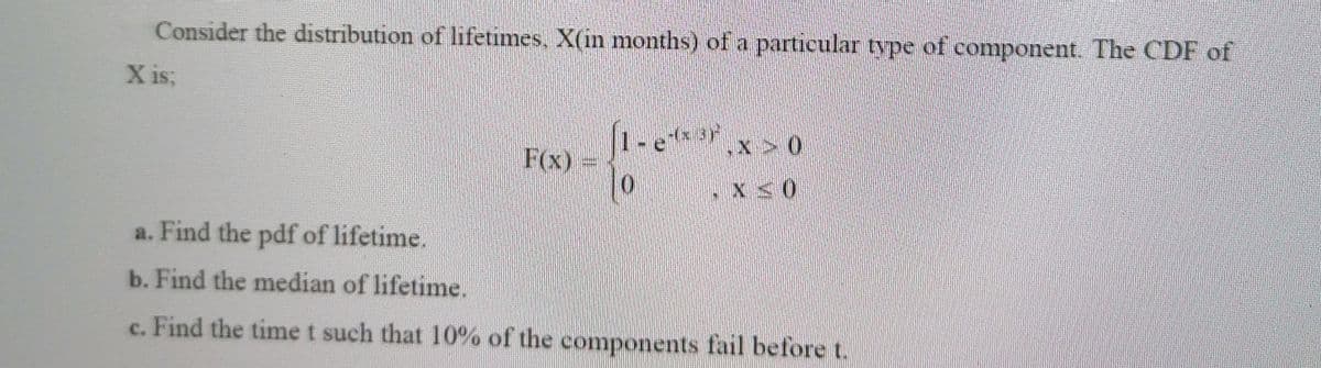 Consider the distribution of lifetimes, X(in months) of a particular type of component. The CDF of
X isB
1-e****
F(x)
,X > 0
a. Find the pdf of lifetime.
b. Find the median of lifetime.
c. Find the time t such that 10% of the components fail before t.
