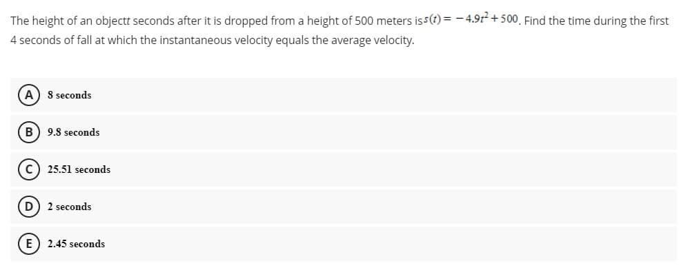 The height of an objectt seconds after it is dropped from a height of 500 meters iss(t) = - 4.912 + 500, Find the time during the first
4 seconds of fall at which the instantaneous velocity equals the average velocity.
A) 8 seconds
B) 9.8 seconds
c) 25.51 seconds
D
2 seconds
E) 2.45 seconds
