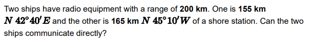 Two ships have radio equipment with a range of 200 km. One is 155 km
N 42°40'E and the other is 165 km N 45°10' W of a shore station. Can the two
ships communicate directly?