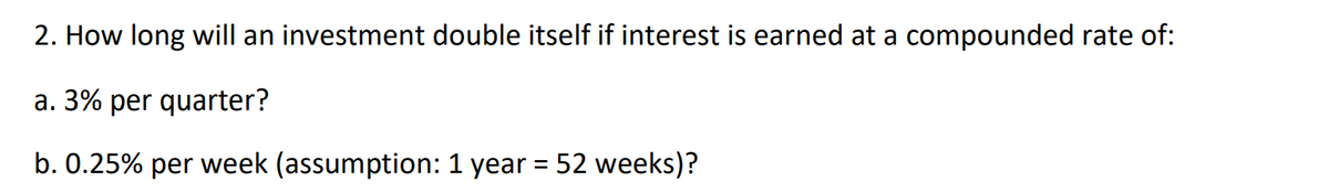 2. How long will an investment double itself if interest is earned at a compounded rate of:
a. 3% per quarter?
b. 0.25% per week (assumption: 1 year = 52 weeks)?