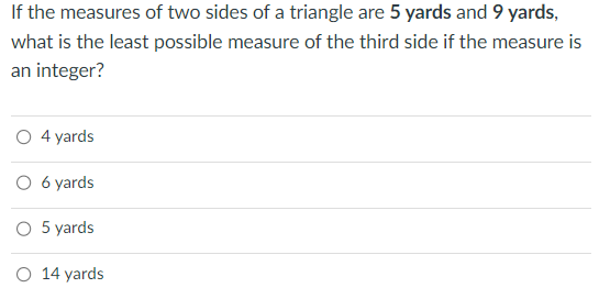 If the measures of two sides of a triangle are 5 yards and 9 yards,
what is the least possible measure of the third side if the measure is
an integer?
O 4 yards
O 6 yards
5 yards
O 14 yards