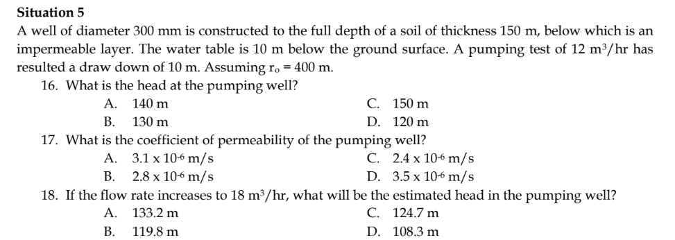 Situation 5
A well of diameter 300 mm is constructed to the full depth of a soil of thickness 150 m, below which is an
impermeable layer. The water table is 10 m below the ground surface. A pumping test of 12 m³/hr has
resulted a draw down of 10 m. Assuming ro = 400 m.
16. What is the head at the pumping well?
A.
140 m
B.
130 m
17. What is the coefficient of permeability of the pumping well?
A.
3.1 x 10-6 m/s
B.
2.8 x 10-6 m/s
C.
D.
18. If the flow
C.
D.
150 m
120 m
2.4 x 10-6 m/s
3.5 x 10-6 m/s
rate increases to 18 m³/hr, what will be the estimated head in the pumping well?
A. 133.2 m
C. 124.7 m
B. 119.8 m
D.
108.3 m