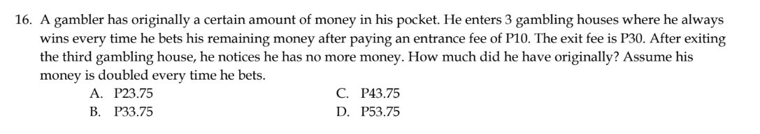 16. A gambler has originally a certain amount of money in his pocket. He enters 3 gambling houses where he always
wins every time he bets his remaining money after paying an entrance fee of P10. The exit fee is P30. After exiting
the third gambling house, he notices he has no more money. How much did he have originally? Assume his
money is doubled every time he bets.
A. P23.75
B. P33.75
C. P43.75
D. P53.75