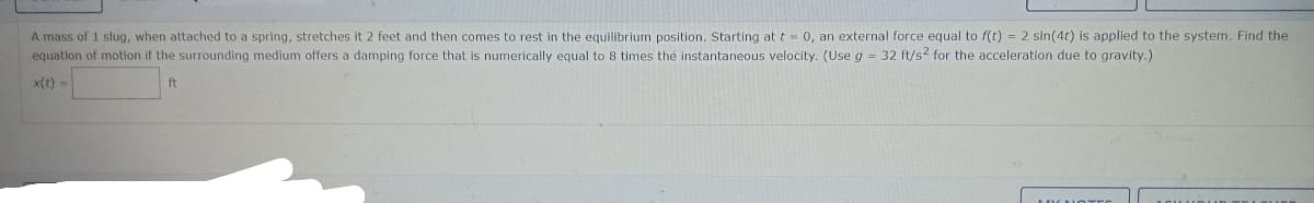 A mass of 1 slug, when attached to a spring, stretches it 2 feet and then comes to rest in the equilibrium position. Starting at t = 0, an external force equal to f(t) = 2 sin(4t) is applied to the system. Find the
equation of motion if the surrounding medium offers a damping force that is numerically equal to 8 times the instantaneous velocity. (Use g = 32 ft/s² for the acceleration due to gravity.)
x(t) ==
ft
MYK NOTES
