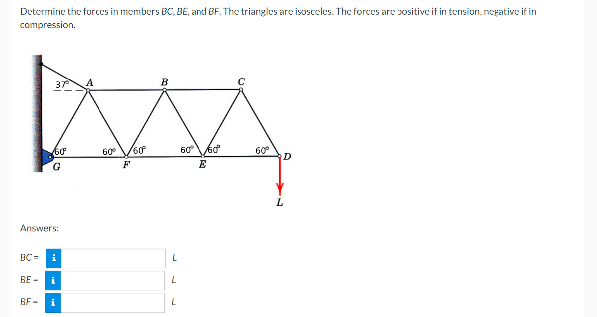 Determine the forces in members BC, BE, and BF. The triangles are isosceles. The forces are positive if in tension, negative if in
compression.
B
MAA
60° 60°
60° /60°
E
37° Α
60
G
Answers:
BC = i
EI
BE = i
BF=
i
L
L
L
C
60°
D
L