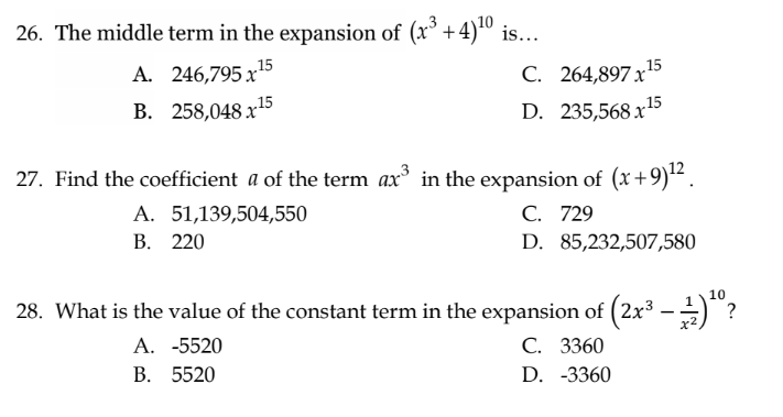 26. The middle term in the expansion of (x³ + 4)¹0 is...
A. 246,795x15
B. 258,048x15
C. 264,897x¹5
D. 235,568x¹5
27. Find the coefficient a of the term ax³ in the expansion of (x+9)¹².
A. 51,139,504,550
C. 729
B. 220
D. 85,232,507,580
28. What is the value of the constant term in the expansion of (2x³ — ¹)¹º?
10
x2
A. -5520
B. 5520
C. 3360
D. -3360