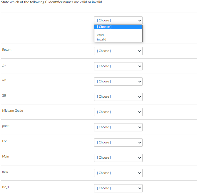 State which of the following C identifier names are valid or invalid.
Return
_C
a.b
2B
Midterm Grade
printF
For
Main
gets
B2_1
[Choose ]
[Choose ]
valid
invalid
[Choose ]
[Choose ]
[Choose ]
[Choose ]
[Choose ]
[Choose ]
[Choose ]
[Choose ]
[Choose ]
[Choose ]
V
<
<