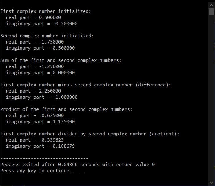 First complex number initialized:
real part = 0.500000
imaginary part
= -0.500000
Second complex number initialized:
real part = -1.750000
imaginary part
= 0.500000
Sum of the first and second complex numbers:
real part = -1.250000
imaginary part
= 0.000000
First complex number minus second complex number (difference):
real part = 2.250000
imaginary part = -1.000000
Product of the first and second complex numbers:
real part = -0.625000
imaginary part = 1.125000
First complex number divided by second complex number (quotient):
real part
= -0.339623
imaginary part 0.188679
Process exited after 0.04866 seconds with return value 0
Press any key to continue