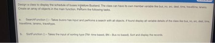 Design a class to display the schedule of buses inlellore Bustand. The class can have its own member variable like bus_no, sro, dest, time, traveltime, laneno.
Create an array of objects in the main function. Pertorm the following tasks.
SearchFunction () - Takes busno has input and perfroms a soarch with all objects. If found display all variable details of the class like bus no, src, dest, time
traveltime, laneno, traveltype.
b. SortFunction ()-Takes the input of sorting type (TM- time based, BN- Bus no based). Sort and display the records.
