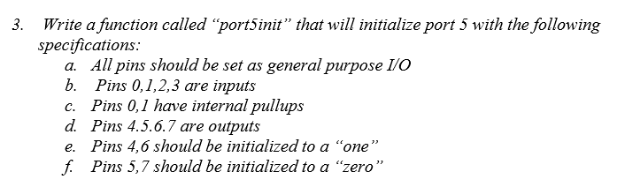 Write a function called "port5init" that will initialize port 5 with the following
specifications:
a. All pins should be set as general purpose I/O
b. Pins 0,1,2,3 are inputs
Pins 0,1 have internal pullups
d. Pins 4.5.6.7 are outputs
e. Pins 4,6 should be initialized to a "one"
f. Pins 5,7 should be initialized to a "zero"
