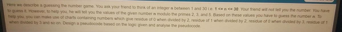 Here we describe a guessing the number game. You ask your friend to think of an integer n between 1 and 30 i.e. 1 <= n <= 30. Your friend will not tell you the number. You have
to guess it. However, to help you, he will tell you the values of the given number n modulo the primes 2, 3, and 5. Based on these values you have to guess the number n. To
help you, you can make use of charts containing numbers which give residue of 0 when divided by 2, residue of 1 when divided by 2, residue of 0 when divided by 3, residue of 1
when divided by 3 and so on. Design a pseudocode based on the logic given and analyse the pseudocode.
