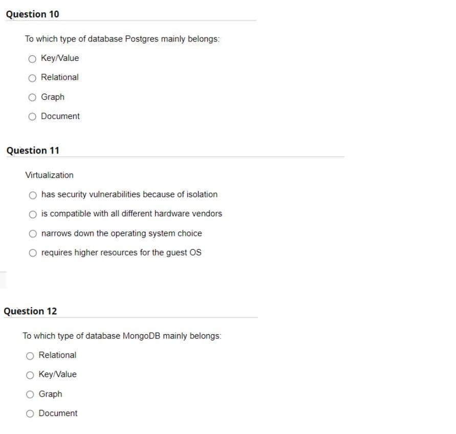 Question 10
To which type of database Postgres mainly belongs:
O Key/Value
Relational
Graph
O Document
Question 11
Virtualization
has security vulnerabilities because of isolation
is compatible with all different hardware vendors
narrows down the operating system choice
requires higher resources for the guest OS
Question 12
To which type of database MongoDB mainly belongs:
Relational
O Key/Value
Graph
O Document
