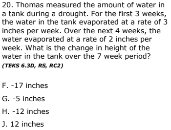 20. Thomas measured the amount of water in
a tank during a drought. For the first 3 weeks,
the water in the tank evaporated at a rate of 3
inches per week. Over the next 4 weeks, the
water evaporated at a rate of 2 inches per
week. What is the change in height of the
water in the tank over the 7 week period?
(TEKS 6.3D, RS, RC2)
F. -17 inches
G. -5 inches
H. -12 inches
J. 12 inches
