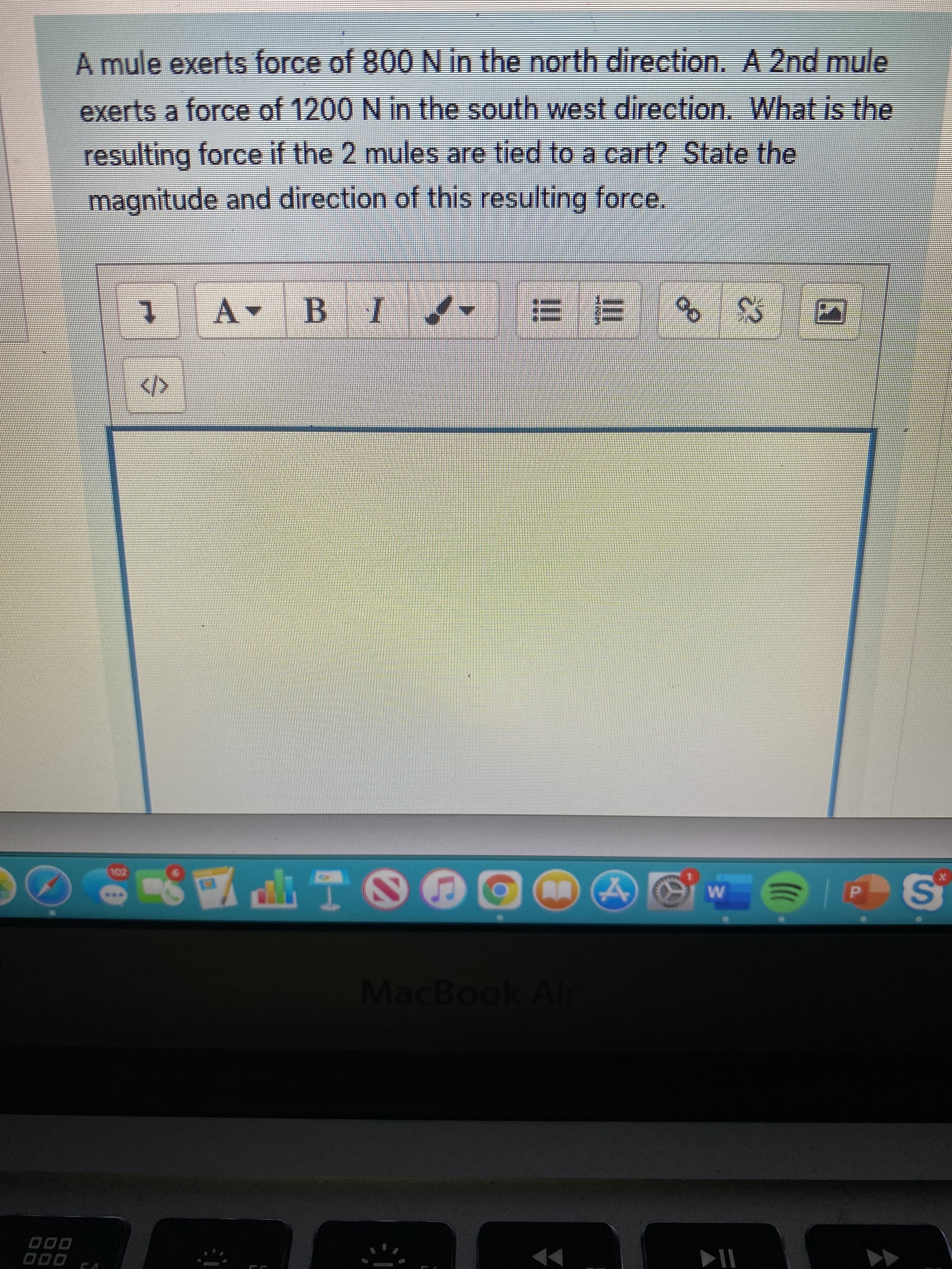 A mule exerts force of 800 N in the north direction. A 2nd mule
exerts a force of 1200 N in the south west direction. What is the
resulting force if the 2 mules are tied to a cart? State the
magnitude and direction of this resulting force.
三 ヨ
MacBook Air
D00
000
