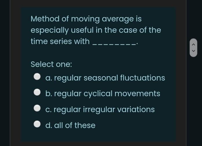 Method of moving average is
especially useful in the case of the
time series with
Select one:
a. regular seasonal fluctuations
b. regular cyclical movements
c. regular irregular variations
d. all of these
