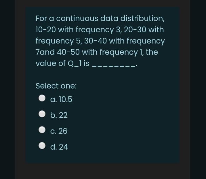 For a continuous data distribution,
10-20 with frequency 3, 20-30 with
frequency 5, 30-40 with frequency
7and 40-50 with frequency 1, the
value of Q_1 is
Select one:
a. 10.5
b. 22
С. 26
d. 24
