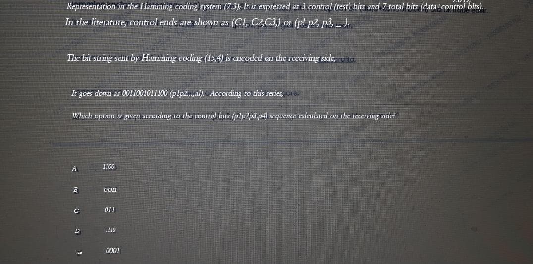 Representation in the Hamming coding system (7.3). It is expressed as 3 control (test) bits and 7 total bits (data+control blts).
In the literature, control ends are shown as (Cl, C2,C3,) or (p! p2, p3,).
The bit string sent by Hamming coding (15,4) is encoded on the receiving side, eito
It goes down as 0011001011100 (plp2..,al). According to this series, re
Which option is given according to the control bits (plp2p3.p4) sequence calculated on the receiving side?
1100
A
B
oon
C
011
D
1110
0001
