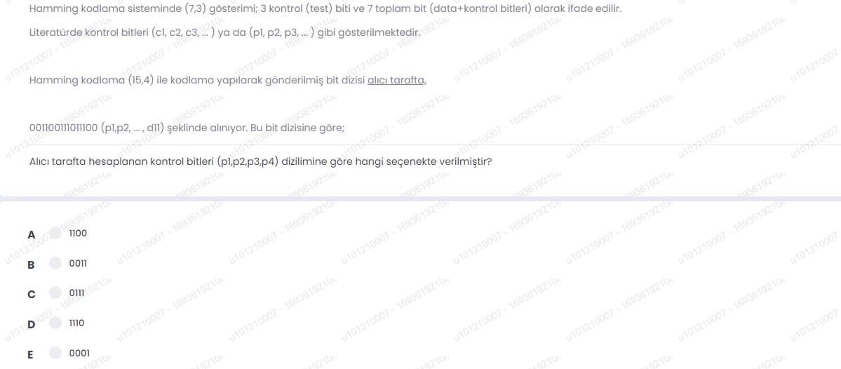 Hamming kodlama sisteminde (7,3) gösterimi; 3 kontrol (test) biti ve 7 toplam bit (data+kontrol bitleri) olarak ifade edilir.
Hamming kodlama (15,4) ile kodlama
01210007- 16
u1012100
Alıcı tarafta
(pl.p2,.,
gönderilmiş bit dizisi alıcı tarafta,
alınıyor. Bu
kontrol bitleri
u10121000193619210
В
A
göre;
u101210007 - 1693619210
gö210007- 1693619210
hangi seçenekte
dizilimine
u101210007 - 1693619210
93619210
u101210007 - 1693619210
u101 0007- 16m21
u101210007 - 1693619210
u101210007 - 1693619210
93619210
u101210007 - 1693619210
u101210007 - 1693619210
u101210007 - 1693619210
u101210007
93619210
u101210007 - 1693619210
u101210007 - 1693619210
u101210007 - 1693619210
03619210
u101210007 - 1693619210
ut0110007
u101210007 - 1693619210
93619210
u101210007 - 1693619210
u101210007 - 1693619210
u101210007 - 1693619210
u101210007
u101210007 - 1693619210
u101210007
