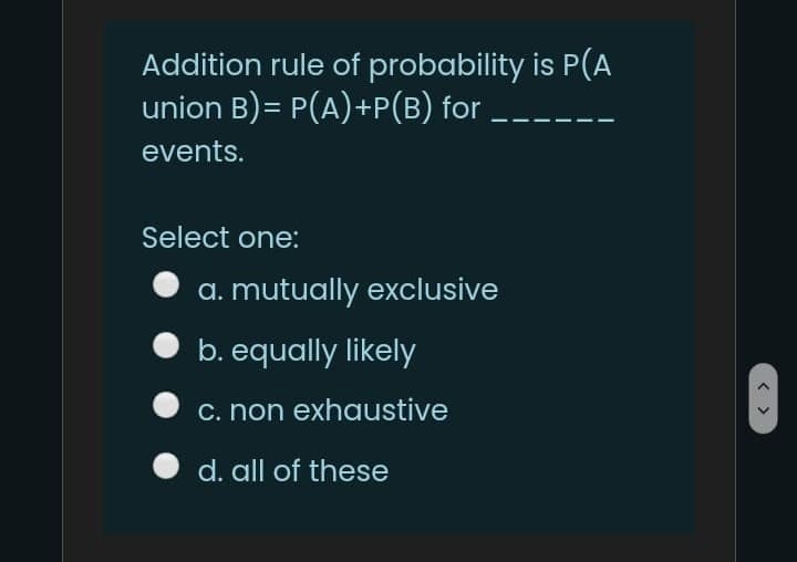 Addition rule of probability is P(A
union B)= P(A)+P(B) for
events.
Select one:
a. mutually exclusive
b. equally likely
c. non exhaustive
d. all of these
< >
