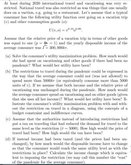 At least during 2020 international travel and vacationing was very re-
stricted. National travel was also restricted as was things that one usually
does on a vaction, e.g. going to a restaurant. Let's assume that a typical
consumer has the following utility function over going on a vacation trip
(v) and other consumption goods (0):
U(v, 0) = v0.10,0.90
Assume that the relative price of a vacation trip in terms of other goods
was equal to one (p = = 1) and the yearly disposable income of the
average consumer was I= 300, 000kr.
(a) Solve the consumer's utility maximization problem. How much would
she had spent on vacationing and other goods if there had been no
pandemic? What would her utility have been?
(b) The restrictions to travel during the pandemic could be expressed in
the way that the average consumer could not (was not allowed) to
spend more than 5000kr (or equivalently consume more than 5000
units of v). If we assume that both income and the relative price of
vacationing was unchanged during the pandemic. How much would
the average consumer spend on vacationing and on other goods (given
that she uses all her income)? What would her utility have been? Il-
lustrate the consumer's utility maximization problem with and with-
out the restriction on travel in a diagram, using the concepts of a
budget constraint and indifference curves.
(c) Assume that the authorities instead of introducing restrictions had
put a tax on traveling that had reduced the demand for travel to the
same level as the restriction (u = 5000). How high would the price of
travel had been? How high would the tax have been?
(d) If instead income had been taxed (and the prices had been un-
changed), by how much would the disposable income have to change
so that the consumer would reach the same utility level as with the
restrictions in place? Calculate the income change which is equiva-
lent to imposing the restriction (we may call this number the "cost"
of the pandemic for the average consumer).
