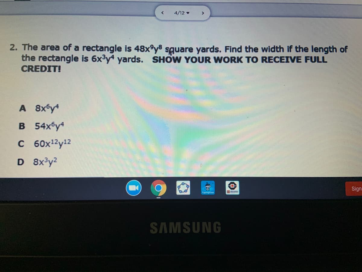 4/12 •
>
2. The area of a rectangle is 48x°y8 sguare yards. Find the width if the length of
the rectangle is 6x3y yards. SHOW YOUR WORK TO RECEIVE FULL
CREDIT!
A 8x6y4
B 54xsy4
C 60x12y12
D 8x³y2
Sign
TyngCu
SAMSUNG
