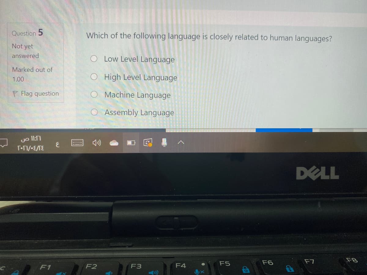 Question 5
Which of the following language is closely related to human languages?
Not yet
answered
O Low Level Language
Marked out of
1.00
O High Level Language
P Flag question
O Machine Language
O Assembly Language
»)
T-TI/-E/TE
DELL
F5
F6
F7
F8
F1
F2
F3
F4
