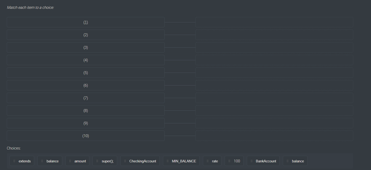 Match each item to a choice:
(1)
(2)
(3)
(4)
(5)
(6)
(7)
(8)
(9)
(10)
Choices:
: extends
: balance
: amount
! super();
: CheckingAccount
: MIN BALANCE
: 100
: BankAccount
: balance
rate
