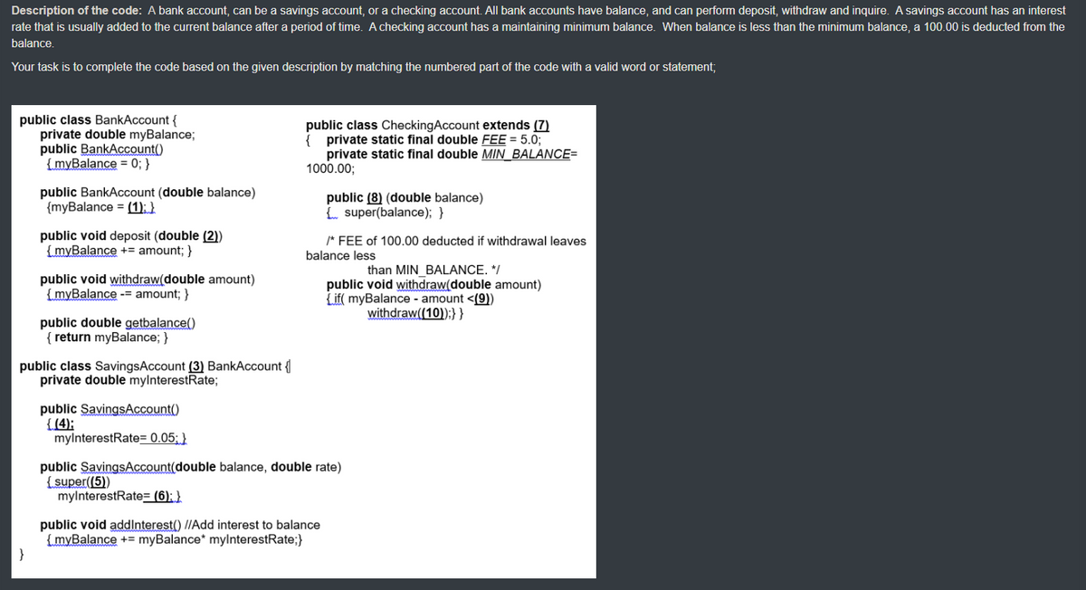 Description of the code: A bank account, can be a savings account, or a checking account. All bank accounts have balance, and can perform deposit, withdraw and inquire. A savings account has an interest
rate that is usually added to the current balance after a period of time. A checking account has a maintaining minimum balance. When balance is less than the minimum balance, a 100.00 is deducted from the
balance.
Your task is to complete the code based on the given description by matching the numbered part of the code with a valid word or statement;
public class BankAccount {
private double myBalance;
public BankAccount()
{myBalance = 0; }
public class CheckingAccount extends (7)
{ private static final double FEE = 5.0;
private static final double MIN_BALANCE=
1000.00;
public BankAccount (double balance)
{myBalance = (1); }
public (8) (double balance)
Eo super(balance); }
public void deposit (double (2))
{myBalance += amount; }
/* FEE of 100.00 deducted if withdrawal leaves
balance less
than MIN BALANCE. */
public void withdraw(double amount)
{if( myBalance - amount <(9))
withdraw((10));}}
public void withdraw(double amount)
{myBalance --= amount; }
public double getbalance()
{ return myBalance; }
public class SavingsAccount (3) BankAccount {
private double mylnterestRate;
public SavingsAccount()
{(4);
mylnterestRate= 0.05; }
public SavingsAccount(double balance, double rate)
(super((5))
mylnterestRate= (6); }
public void addlnterest() //Add interest to balance
{myBalance += myBalance* mylnterestRate;}
}
