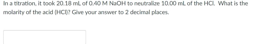 In a titration, it took 20.18 mL of O.40 M NaOH to neutralize 10.00 mL of the HCI. What is the
molarity of the acid (HCI)? Give your answer to 2 decimal places.
