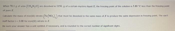 when 70.1 g of urea (CH,N,0)
are dissolved in 1150. g of a certain mystery hquid X, the freezing point of the solution is 5.80 °C less than the freezing point
of pure X.
Calculate the mass of iron() nitrate (Fe(NO,),)
that must be dessolved in the same mass of X to produce the same depression in freezing point. The van't
Hoff factor i= 3.08 for aron(I) nitrate in X.
Be sure your answer has a unit symbol, if necessary, and is rounded to the correct number of significant digits.
