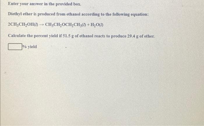 Enter your answer in the provided box.
Diethyl ether is produced from ethanol according to the following equation:
2CH,CH,OH() – CH;CH,OCH,CH3() + H,0()
Calculate the percent yield if 51.5 g of ethanol reacts to produce 29.4 g of ether.
% yield
