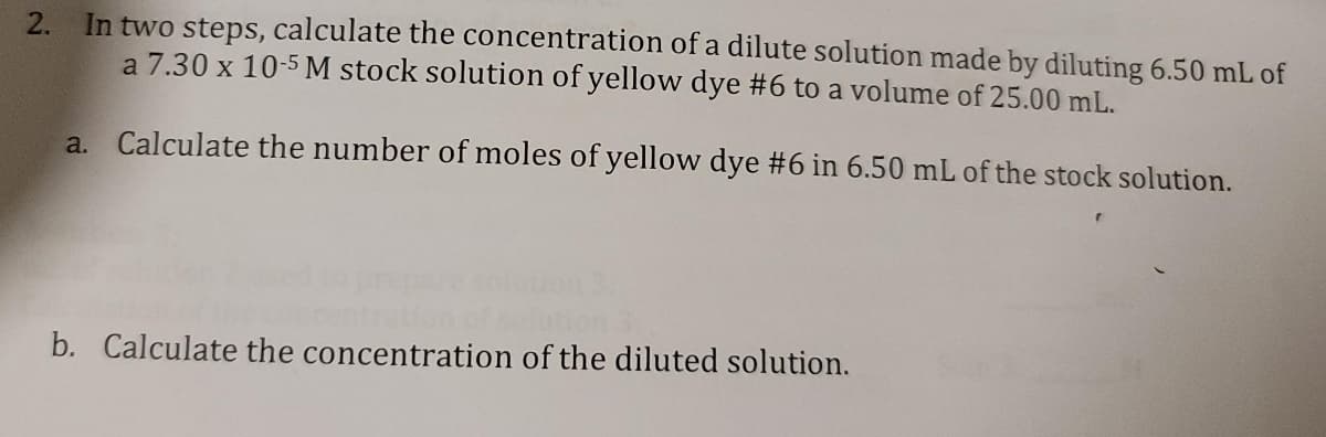 2. In two steps, calculate the concentration of a dilute solution made by diluting 6.50 mL of
a 7.30 x 10-5 M stock solution of yellow dye #6 to a volume of 25.00 mL.
a. Calculate the number of moles of yellow dye #6 in 6.50 mL of the stock solution.
b. Calculate the concentration of the diluted solution.
