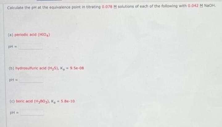 Calculate the pH at the equivalence point in titrating 0.078 M solutions of each of the following with 0.042 M NaOH.
(a) periodic acid (HIO,)
pH=
(b) hydrosulfuric acid (H2S), K 9.5e-08
pH=
(c) boric acid (H3B0,), K, - 5.8e-10
pH
