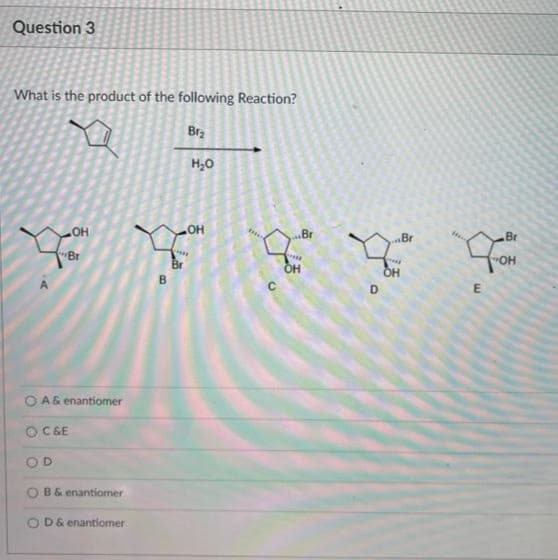 Question 3
What is the product of the following Reaction?
Brz
H,0
HO
Br
Br
HO
Br
Br
"OH
Br
B
D
E
O A& enantiomer
O C&E
D.
B& enantiomer
O D& enantiomer
