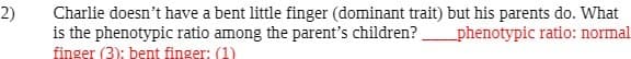2)
Charlie doesn't have a bent little finger (dominant trait) but his parents do. What
is the phenotypic ratio among the parent's children?
_phenotypic ratio: normal.
finger (3): bent finger: (1)
