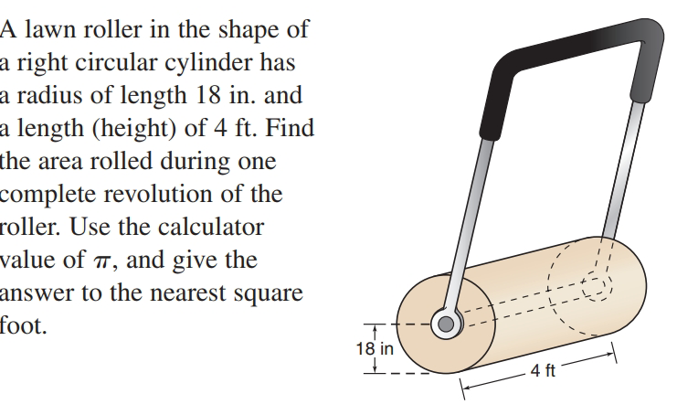 A lawn roller in the shape of
a right circular cylinder has
a radius of length 18 in. and
a length (height) of 4 ft. Find
the area rolled during one
complete revolution of the
roller. Use the calculator
value of T, and give the
answer to the nearest square
foot.
18 in
4 ft
