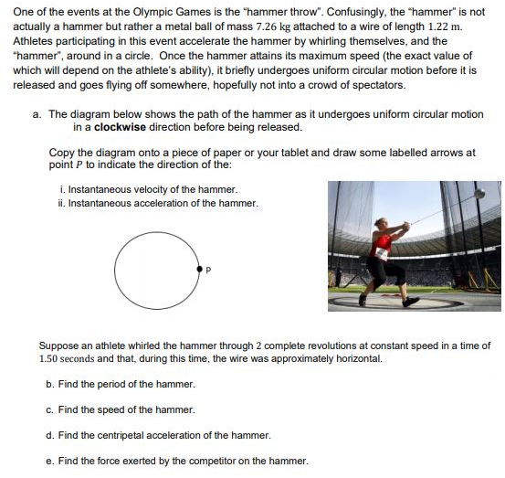 One of the events at the Olympic Games is the "hammer throw". Confusingly, the "hammer" is not
actually a hammer but rather a metal ball of mass 7.26 kg attached to a wire of length 1.22 m.
Athletes participating in this event accelerate the hammer by whirling themselves, and the
"hammer", around in a circle. Once the hammer attains its maximum speed (the exact value of
which will depend on the athlete's ability), it briefly undergoes uniform circular motion before it is
released and goes flying off somewhere, hopefully not into a crowd of spectators.
a. The diagram below shows the path of the hammer as it undergoes uniform circular motion
in a clockwise direction before being released.
Copy the diagram onto a piece of paper or your tablet and draw some labelled arrows at
point P to indicate the direction of the:
i. Instantaneous velocity of the hammer.
i. Instantaneous acceleration of the hammer.
Suppose an athlete whirled the hammer through 2 complete revolutions at constant speed in a time of
1.50 seconds and that, during this time, the wire was approximately horizontal.
b. Find the period of the hammer.
c. Find the speed of the hammer.
d. Find the centripetal acceleration of the hammer.
e. Find the force exerted by the competitor on the hammer.
