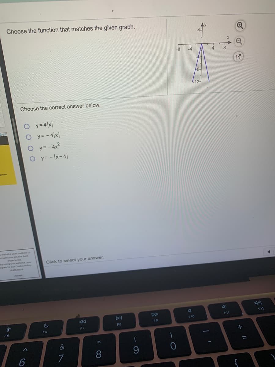 Choose the function that matches the given graph.
-8
-4
8.
L12-
Choose the correct answer below.
O y=4 x|
O y= -4|x|
O y= - 4x2
O y= -x-4|
s website uses cookies to
Click to select your answer.
DII
DD
F12
F11
F10
F9
FB
F7
F6
F5
&
7
8
9.
+
