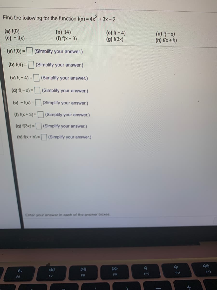 Find the following for the function f(x) = 4x +3x-2.
(a) f(0)
(e) - f(x)
(b) f(4)
(f) f(x+ 3)
(c) f(-4)
(g) f(3x)
(d) f(-x)
(h) f(x+h)
(a) f(0) =(Simplify your answer.)
(b) f(4) =| (Simplify your answer.)
(c) f(-4) = (Simplify your answer.)
(d) f(-x) = (Simplify your answer.)
(e) -f(x) = | | (Simplify your answer.)
() f(x + 3) = | (Simplify your answer.)
(g) f(3x) = | (Simplify your answer.)
(h) f(x+ h) = (Simplify your answer.)
Enter your answer in each of the answer boxes.
DII
DD
F11
F12
F8
F9
F10
F6
F7
