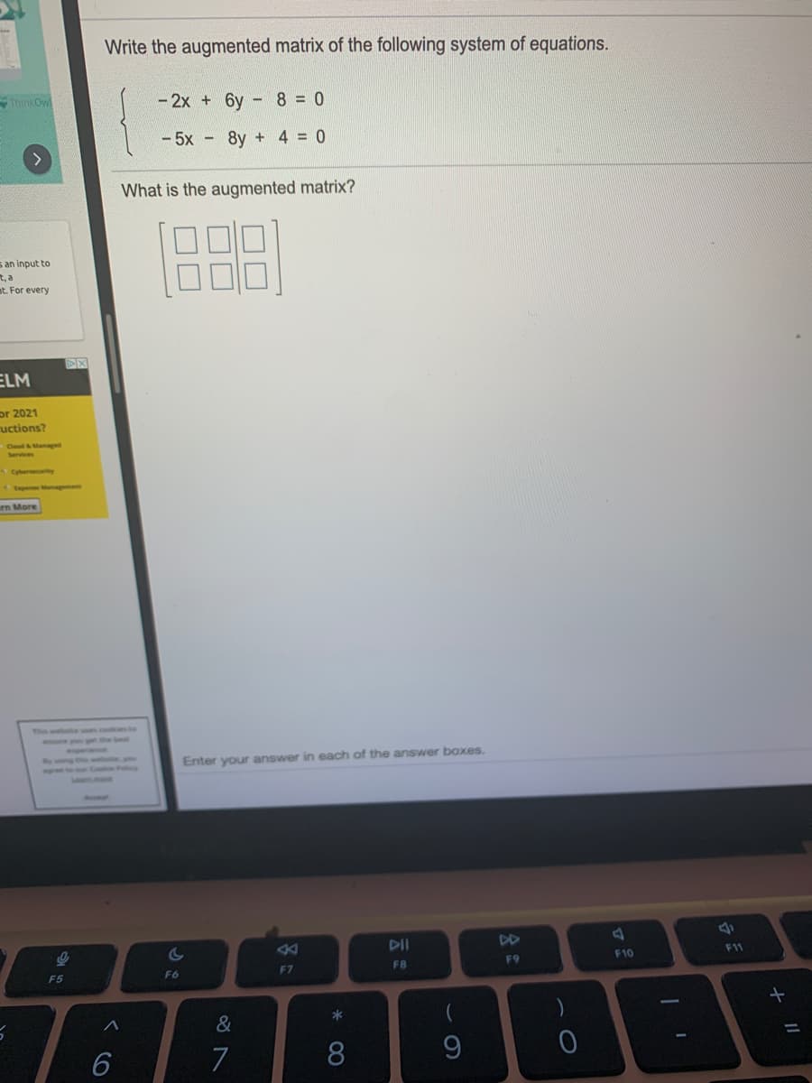 Write the augmented matrix of the following system of equations.
ThinkOw
- 2x + 6y
- 8 = 0
- 5x - 8y + 4 = 0
What is the augmented matrix?
s an input to
t, a
at. For every
ELM
or 2021
uctions?
Cyberecurity
peManagement
rn More
Enter your answer in each of the answer boxes.
24
DII
DD
F11
F9
F10
F7
FB
F5
F6
*
&
7
8.
くo
