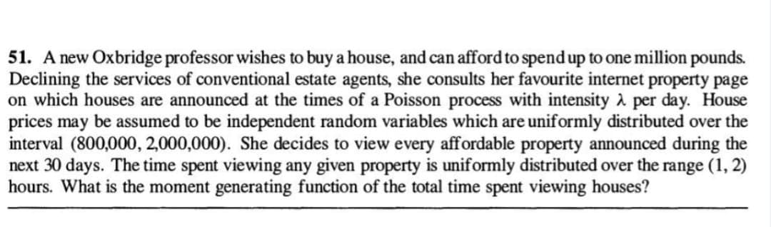 51. A new Oxbridge professor wishes to buy a house, and can afford to spend up to one million pounds.
Declining the services of conventional estate agents, she consults her favourite internet property page
on which houses are announced at the times of a Poisson process with intensity λ per day. House
prices may be assumed to be independent random variables which are uniformly distributed over the
interval (800,000, 2,000,000). She decides to view every affordable property announced during the
next 30 days. The time spent viewing any given property is uniformly distributed over the range (1, 2)
hours. What is the moment generating function of the total time spent viewing houses?