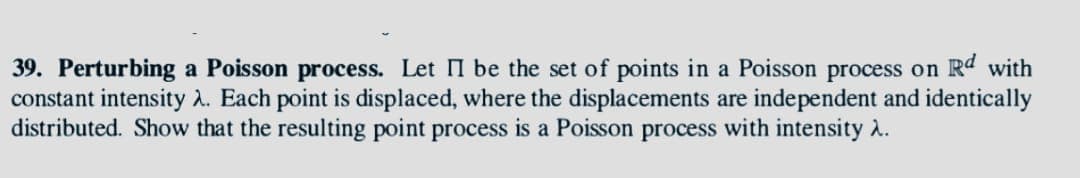 39. Perturbing a Poisson process. Let II be the set of points in a Poisson process on Rd with
constant intensity λ. Each point is displaced, where the displacements are independent and identically
distributed. Show that the resulting point process is a Poisson process with intensity >.