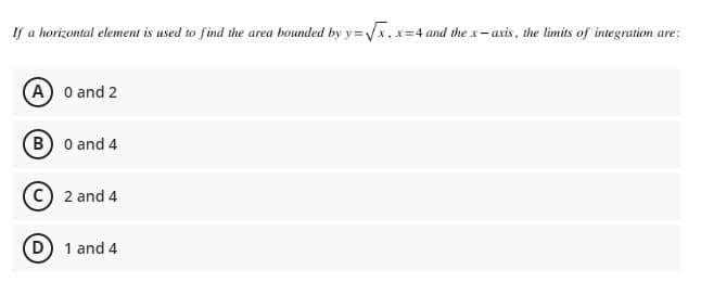 If a horizontal element is used to find the area bounded by y=√x, x=4 and the x-axis, the limits of integration are:
(A) 0 and 2
B) 0 and 4
2 and 4
(D) 1 and 4