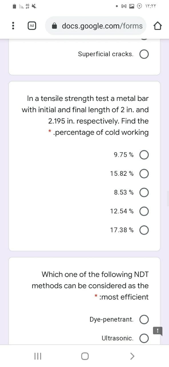 O IY:YY
docs.google.com/forms O
Superficial cracks.
In a tensile strength test a metal bar
with initial and final length of 2 in. and
2.195 in. respectively. Find the
* .percentage of cold working
9.75 %
15.82 %
8.53 %
12.54 %
17.38 % O
Which one of the following NDT
methods can be considered as the
* :most efficient
Dye-penetrant.
Ultrasonic.
II
<>
