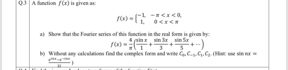 Q.3 A function f(x) is given as:
f«) = {
-1, - n <x < 0,
0 <x< n
a) Show that the Fourier series of this function in the real form is given by:
4 (sin x
sin 3x
f(x)
sin 5x
+..
%3D
1
3
b) Without any calculations find the complex form and write Co, C-1, C,C2. (Hint: use sin nx =
einx -e-inx
21
