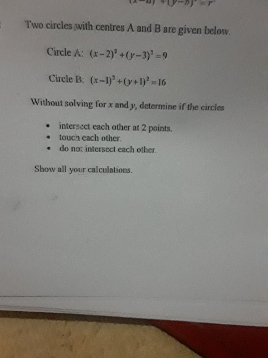 Two circles with centres A and B are given below.
Circle A: (x-2)' +(y-3) =9
Circle B: (x-1)+(y+1)' 16
Without solving for x and y, determine if the circles
• intersect each other at 2 points.
touch each other.
do no: intersect each other.
Show all your calculations.
